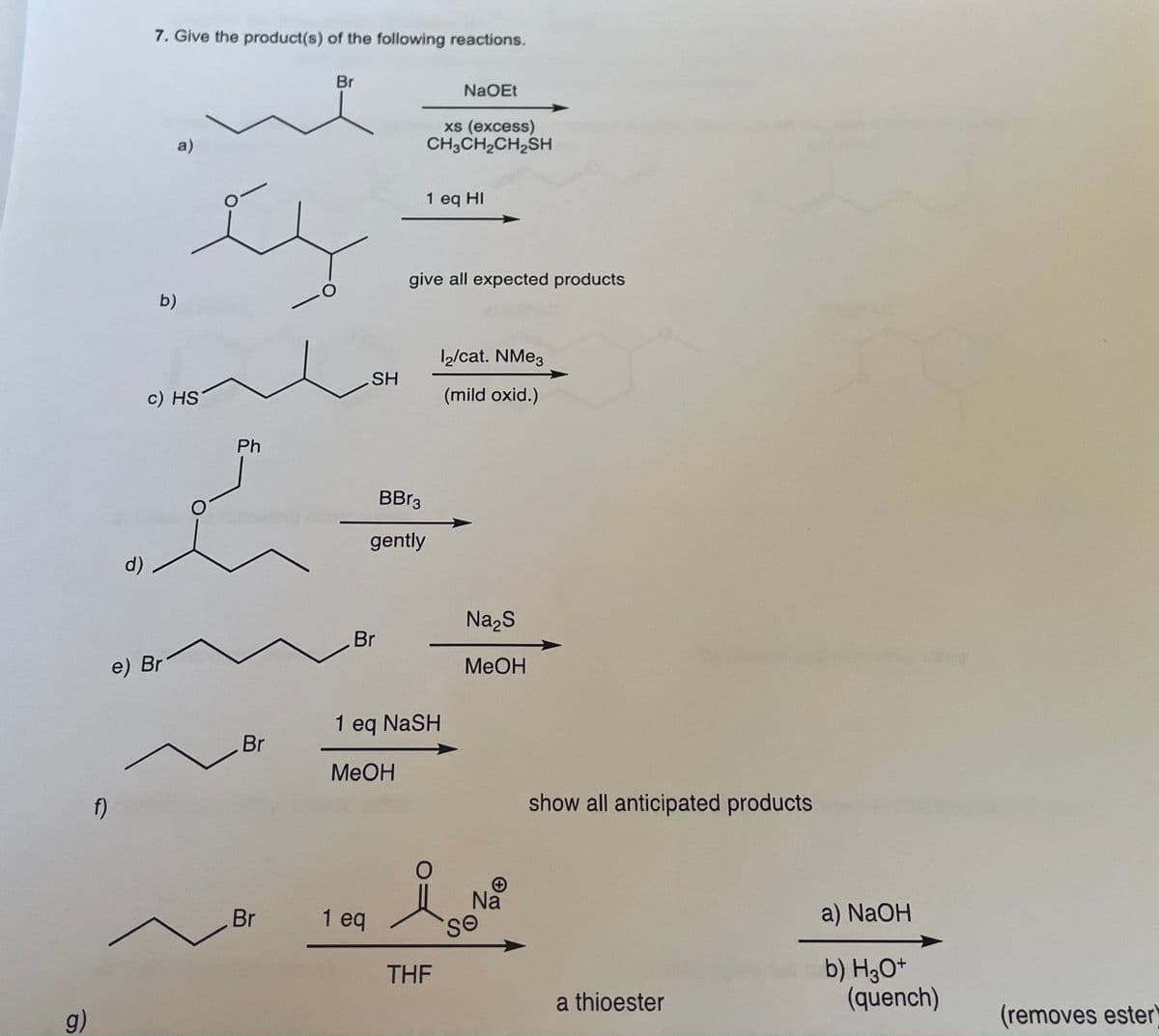 7. Give the product(s) of the following reactions.
Br
NaOEt
xs (excess)
CH3CH2CH,SH
a)
1 eq HI
give all expected products
b)
1/cat. NME3
SH
c) HS
(mild oxid.)
Ph
BBR3
gently
d)
Na,S
Br
e) Br
MeOH
1 eq NaSH
Br
MeOH
f)
show all anticipated products
Na
Br
1 eq
a) NaOH
b) H3O*
(quench)
THEF
a thioester
(removes ester)
