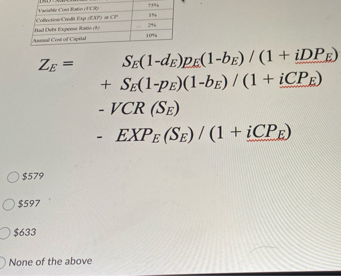 75%
Variable Cost Ratio (VCR)
1%
Collection/Credit Exp (EXP) at CP
2%
Bad Debt Expense Ratio (b)
10%
Annual Cost of Capital
SE(1-dE)PE(1-be) / (1+ ¿DPE)
+ SE(1-pE)(1-bE) / (1 + ¿CPE)
- VCR (SE)
ZE =
%3D
EXPE (SE) / (1 + ¿CPE)
$579
$597
$633
None of the above
