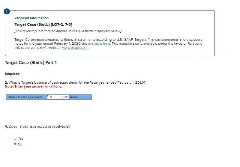 Required Information
Target Case (Static) [LO7-2, 7-5]
[The following Information applies to the questions displayed below.]
Target Corporation prepares its financial statements according to U.S. GAAP. Target's financial statements and disclosure
notes for the year ended February 1, 2020, are available here. This material also is available under the Investor Relations
link at the company's website (www.target.com).
Target Case (Static) Part 1
Required:
2. What is Target's balance of cash equivalents for the fiscal year ended February 1, 2020?
Note: Enter your answer in millions.
Balance of cash equivalents
1,534 million
4. Does Target have accounts receivable?
O Yes
No