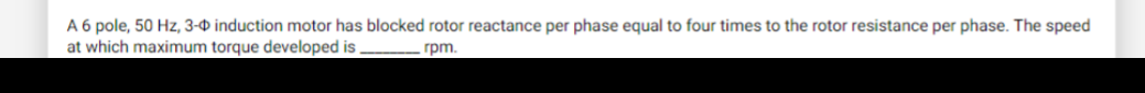A 6 pole, 50 Hz, 3-0 induction motor has blocked rotor reactance per phase equal to four times to the rotor resistance per phase. The speed
at which maximum torque developed is
rpm.
