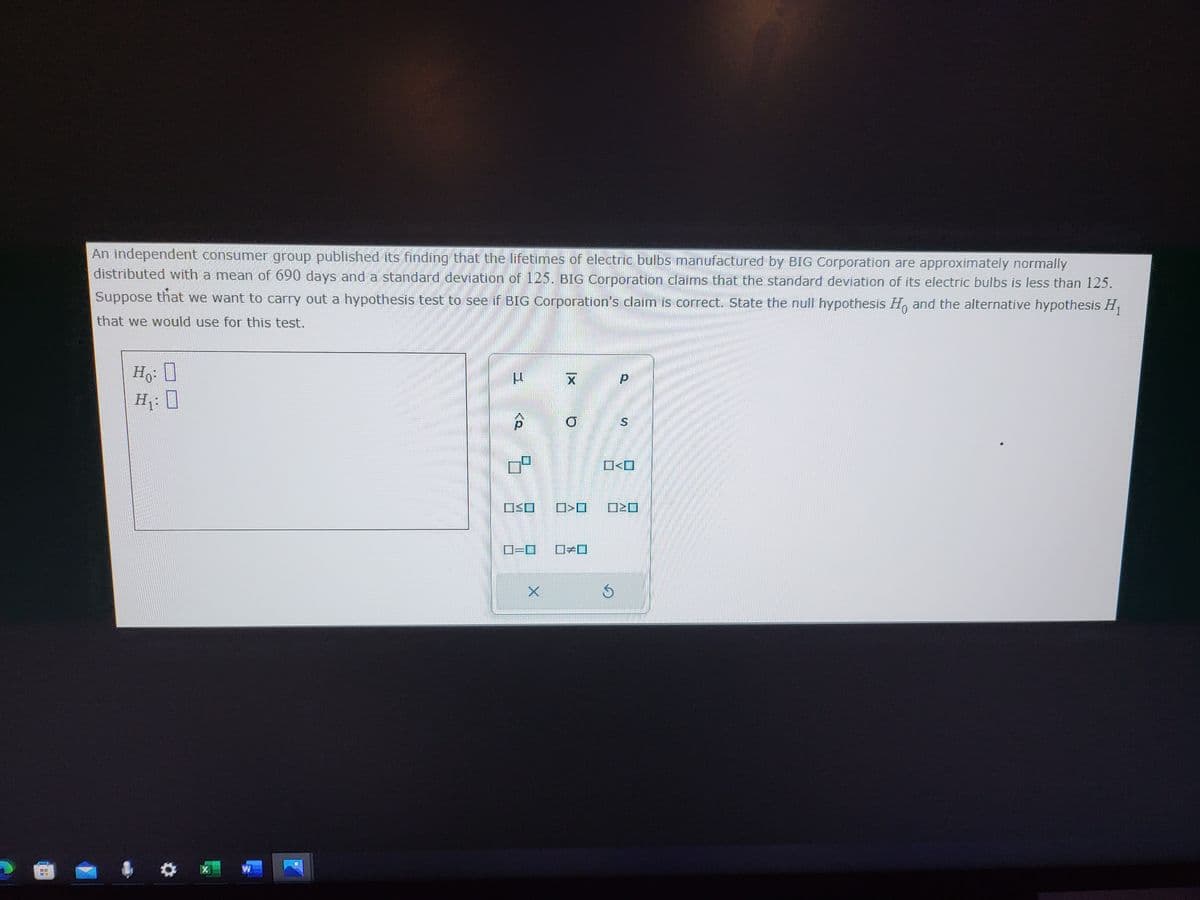 An independent consumer group published its finding that the lifetimes of electric bulbs manufactured by BIG Corporation are approximately normally
distributed with a mean of 690 days and a standard deviation of 125. BIG Corporation claims that the standard deviation of its electric bulbs is less than 125.
Suppose that we want to carry out a hypothesis test to see if BIG Corporation's claim is correct. State the null hypothesis Ho and the alternative hypothesis H₁
that we would use for this test.
Ho
H₁0
X
WA
9
OSO
O=O
X
X
Q
☐☐
S
р
N