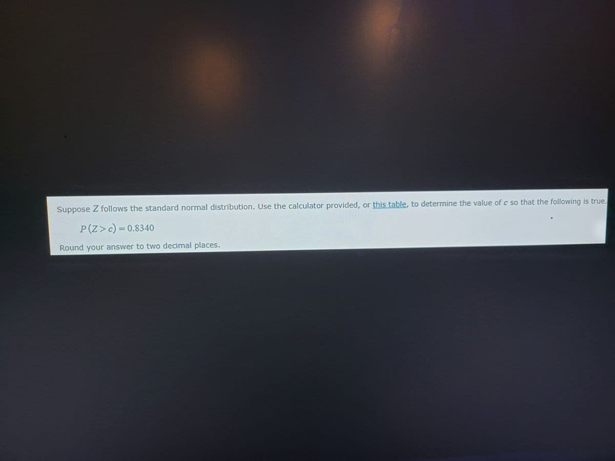 Suppose Z follows the standard normal distribution. Use the calculator provided, or this table, to determine the value of c so that the following is true.
P(Z > c) = 0.8340
Round your answer to two decimal places.