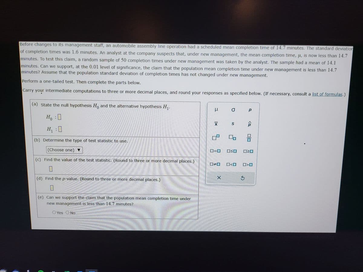 Before changes to its management staff, an automobile assembly line operation had a scheduled mean completion time of 14.7 minutes. The standard deviation
of completion times was 1.6 minutes. An analyst at the company suspects that, under new management, the mean completion time, u, is now less than 14.7
minutes. To test this claim, a random sample of 50 completion times under new management was taken by the analyst. The sample had a mean of 14.1
minutes. Can we support, at the 0.01 level of significance, the claim that the population mean completion time under new management is less than 14.7
minutes? Assume that the population standard deviation of completion times has not changed under new management.
Perform a one-tailed test. Then complete the parts below.
Carry your intermediate computations to three or more decimal places, and round your responses as specified below. (If necessary, consult a list of formulas.)
(a) State the null hypothesis Ho and the alternative hypothesis H₁.
Ho :
H₁ :0
(b) Determine the type of test statistic to use.
(Choose one) ▼
(c) Find the value of the test statistic. (Round to three or more decimal places.)
(d) Find the p-value. (Round to three or more decimal places.)
(e) Can we support the claim that the population mean completion time under
new management is less than 14.7 minutes?
Oves No
I
E
H
XI
ㅁ
0=0
X
O
S
OSO
<口
р
3
V