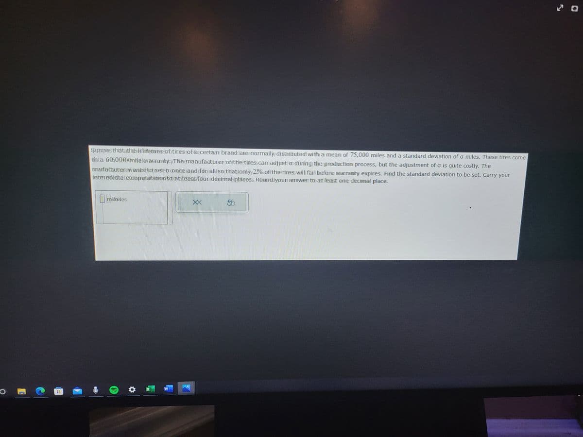 opposes thatathe fleteres oftites of faccertain branddare normally distributed with a mean of 75,000 miles and a standard deviation of o miles. These tires come
Whta 6060000mitelevavaaratytyTheemaaufactuneeroffthleetinesscam adjusto during the production process, but the adjustment of is quite costly. The
anafatadterewavast sot setebonce and for all secthattonlyy20%offthetiness willl fail before warranty expires. Find the standard deviation to be set. Carry your
fateredéaltateoropytatation sodatateaatfoundeeimab placess Round your answer to at least one decimal place.
miteses
XX