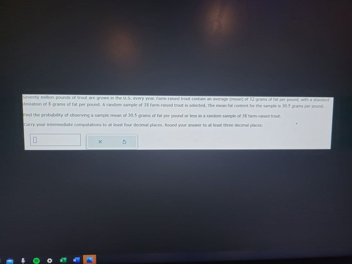 Seventy million pounds of trout are grown in the U.S. every year. Farm-raised trout contain an average (mean) of 32 grams of fat per pound, with a standard
deviation of 8 grams of fat per pound. A random sample of 38 farm-raised trout is selected. The mean fat content for the sample is 30.5 grams per pound.
Find the probability of observing a sample mean of 30.5 grams of fat per pound or less in a random sample of 38 farm-raised trout.
Carry your intermediate computations to at least four decimal places. Round your answer to at least three decimal places.
10
((((
W
X
S