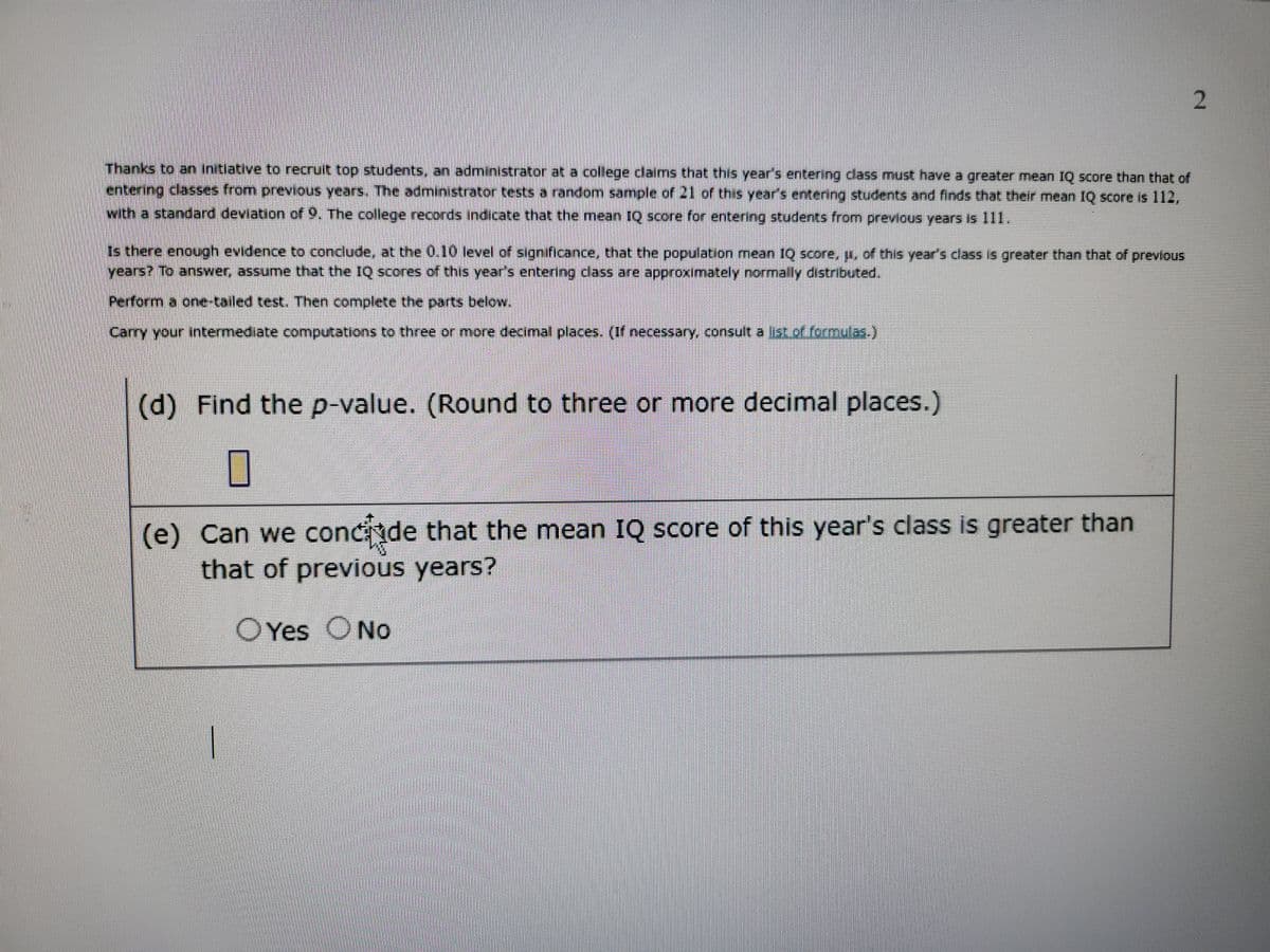 Thanks to an initiative to recruit top students, an administrator at a college claims that this year's entering class must have a greater mean IQ score than that of
entering classes from previous years. The administrator tests a random sample of 21 of this year's entering students and finds that their mean IQ score is 112,
with a standard deviation of 9. The college records indicate that the mean IQ score for entering students from previous years is 111.
Is there enough evidence to conclude, at the 0.10 level of significance, that the population mean IQ score, u, of this year's class is greater than that of previous
years? To answer, assume that the IQ scores of this year's entering class are approximately normally distributed.
Perform a one-tailed test. Then complete the parts below.
Carry your intermediate computations to three or more decimal places. (If necessary, consult a list of formulas.)
(d) Find the p-value. (Round to three or more decimal places.)
0
(e) Can we concide that the mean IQ score of this year's class is greater than
that of previous years?
Yes No
2
