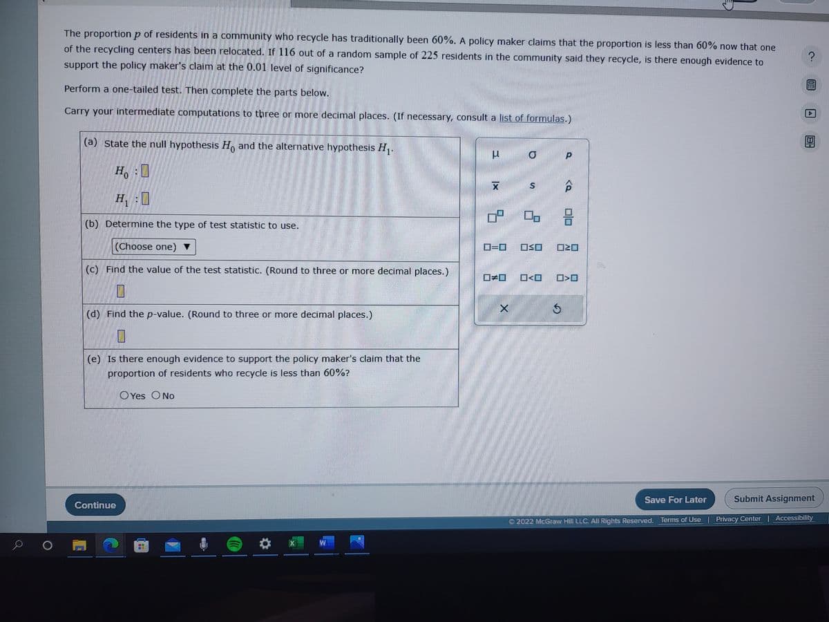The proportion p of residents in a community who recycle has traditionally been 60%. A policy maker claims that the proportion is less than 60% now that one
of the recycling centers has been relocated. If 116 out of a random sample of 225 residents in the community said they recycle, is there enough evidence to
support the policy maker's claim at the 0.01 level of significance?
Perform a one-tailed test. Then complete the parts below.
Carry your intermediate computations to three or more decimal places. (If necessary, consult a list of formulas.)
(a) State the null hypothesis Ho and the alternative hypothesis H₁.
0
Ho :
H.
H₁:0
(b) Determine the type of test statistic to use.
(Choose one) ▼
(c) Find the value of the test statistic. (Round to three or more decimal places.)
0
(d) Find the p-value. (Round to three or more decimal places.)
0
(e) Is there enough evidence to support the policy maker's claim that the
proportion of residents who recycle is less than 60%?
Yes O No
Continue
a
W
4 XI
0=0
X
O
8
00
OSO
0<0
$
P
8
>
Submit Assignment
2022 McGraw Hill LLC. All Rights Reserved. Terms of Use | Privacy Center | Accessibility
Save For Later