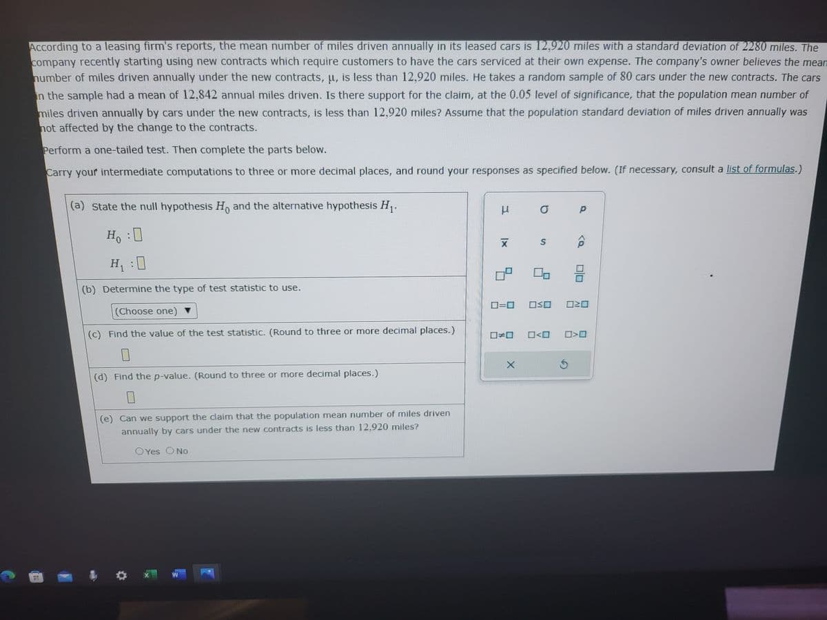 According to a leasing firm's reports, the mean number of miles driven annually in its leased cars is 12,920 miles with a standard deviation of 2280 miles. The
company recently starting using new contracts which require customers to have the cars serviced at their own expense. The company's owner believes the mean
number of miles driven annually under the new contracts, u, is less than 12,920 miles. He takes a random sample of 80 cars under the new contracts. The cars
in the sample had a mean of 12,842 annual miles driven. Is there support for the claim, at the 0.05 level of significance, that the population mean number of
miles driven annually by cars under the new contracts, is less than 12,920 miles? Assume that the population standard deviation of miles driven annually was
not affected by the change to the contracts.
Perform a one-tailed test. Then complete the parts below.
Carry your intermediate computations to three or more decimal places, and round your responses as specified below. (If necessary, consult a list of formulas.)
(a) state the null hypothesis Ho and the alternative hypothesis H₁.
Ho :O
H₁:0
(b) Determine the type of test statistic to use.
(Choose one) ▼
(c) Find the value of the test statistic. (Round to three or more decimal places.)
0
(d) Find the p-value. (Round to three or more decimal places.)
0
(e) Can we support the claim that the population mean number of miles driven
annually by cars under the new contracts is less than 12,920 miles?
OYes O No
X
W
μ
X
=
E
X
P
TVE
A