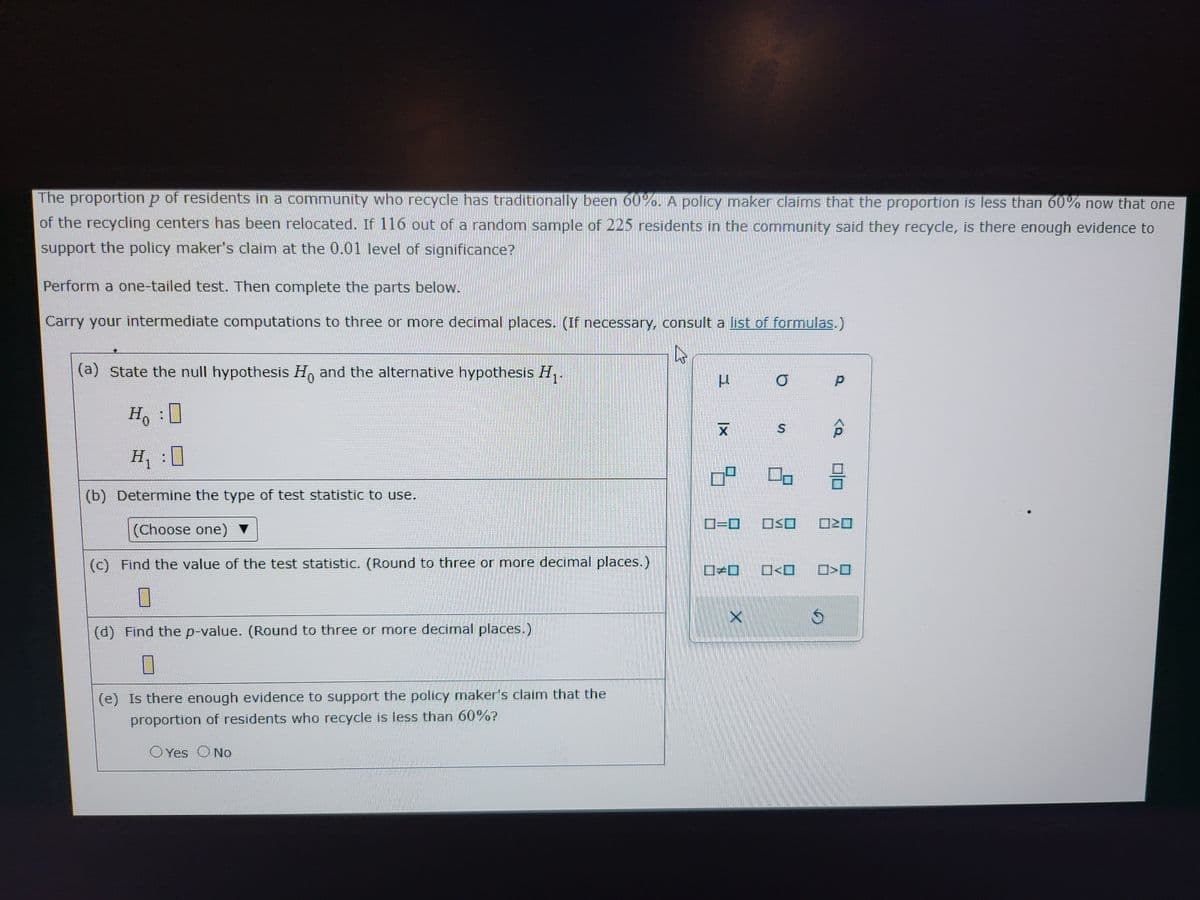 The proportion p of residents in a community who recycle has traditionally been 60%. A policy maker claims that the proportion is less than 60% now that one
of the recycling centers has been relocated. If 116 out of a random sample of 225 residents in the community said they recycle, is there enough evidence to
support the policy maker's claim at the 0.01 level of significance?
Perform a one-tailed test. Then complete the parts below.
Carry your intermediate computations to three or more decimal places. (If necessary, consult a list of formulas.)
h
(a) State the null hypothesis Ho and the alternative hypothesis H₁.
0
Ho
H₁:0
(b) Determine the type of test statistic to use.
(Choose one)
(c) Find the value of the test statistic. (Round to three or more decimal places.)
7
(d) Find the p-value. (Round to three or more decimal places.)
(e) Is there enough evidence to support the policy maker's claim that the
proportion of residents who recycle is less than 60%?
OYes O No
น
XI
O
S
09 00 2
X
0=0 OSO
O<O
S
D