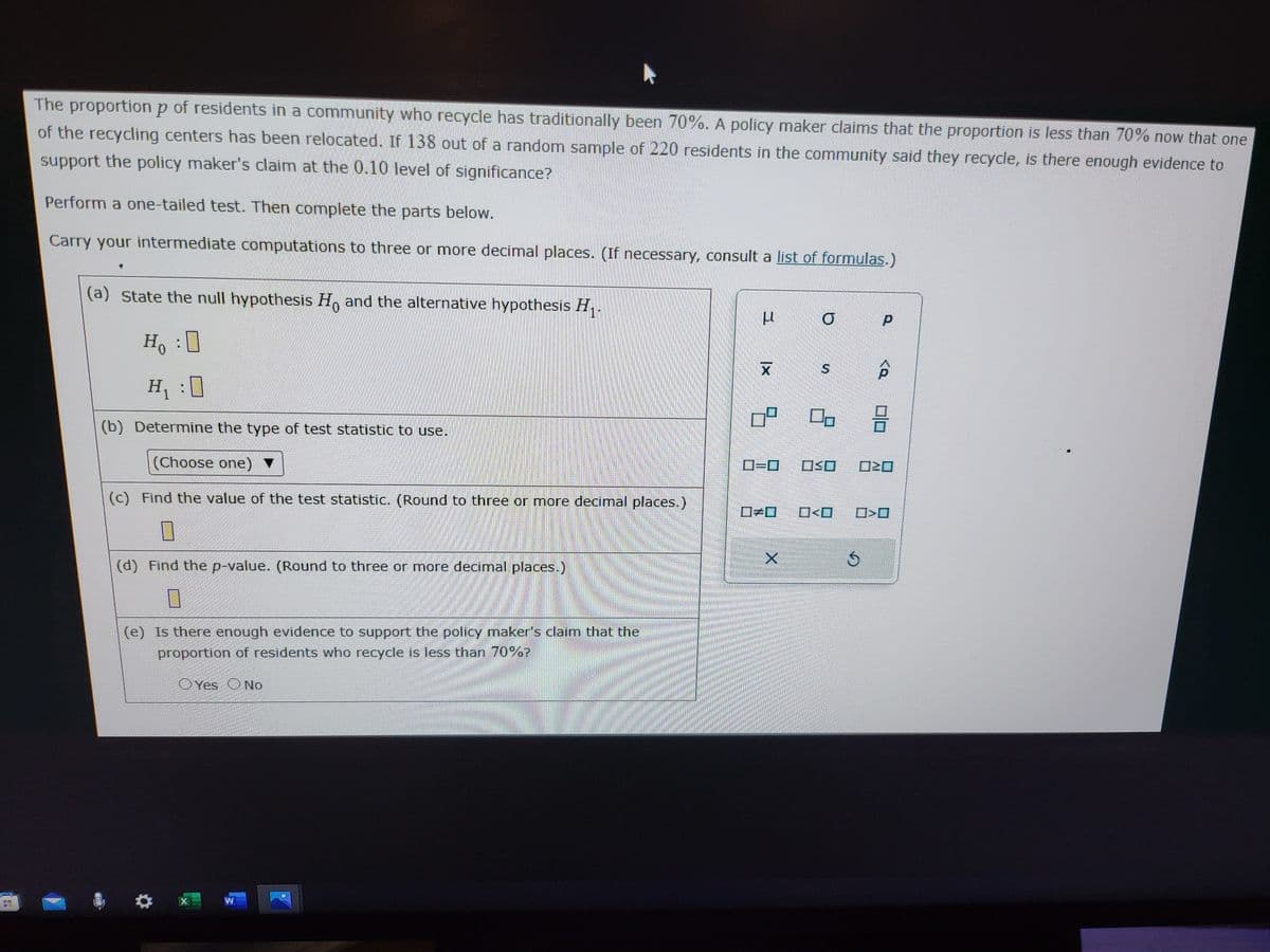 SU
PO
The proportion p of residents in a community who recycle has traditionally been 70%. A policy maker claims that the proportion is less than 70% now that one
of the recycling centers has been relocated. If 138 out of a random sample of 220 residents in the community said they recycle, is there enough evidence to
support the policy maker's claim at the 0.10 level of significance?
Perform a one-tailed test. Then complete the parts below.
Carry your intermediate computations to three or more decimal places. (If necessary, consult a list of formulas.)
(a) state the null hypothesis Ho and the alternative hypothesis H₁.
Ho : 0
H₁
(b) Determine the type of test statistic to use.
(Choose one) ▼
(c) Find the value of the test statistic. (Round to three or more decimal places.)
0
(d) Find the p-value. (Round to three or more decimal places.)
7
(e) Is there enough evidence to support the policy maker's claim that the
proportion of residents who recycle is less than 70%?
X
Yes No
W
U
X
ㅁ
0=0
*
X
O
SO
5
р
<Q
20