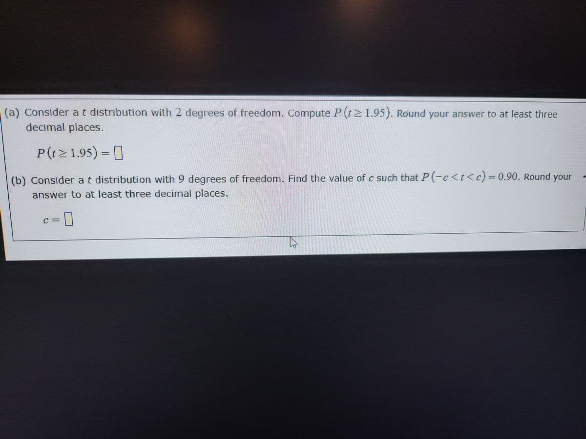 (a) Consider a t distribution with 2 degrees of freedom. Compute P (t≥ 1.95). Round your answer to at least three
decimal places.
P(t≥1.95) =
(b) Consider a t distribution with 9 degrees of freedom. Find the value of c such that P(-c<t<c) = 0.90. Round your
answer to at least three decimal places.
c=0