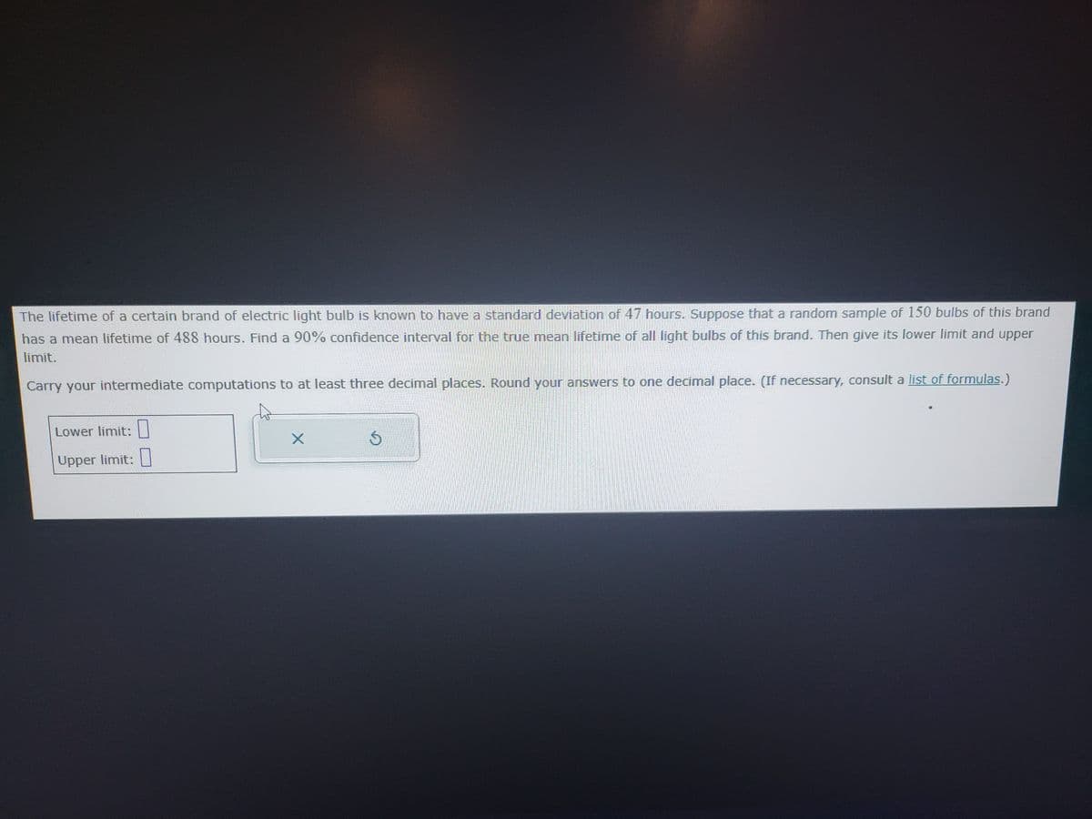 The lifetime of a certain brand of electric light bulb is known to have a standard deviation of 47 hours. Suppose that a random sample of 150 bulbs of this brand
has a mean lifetime of 488 hours. Find a 90% confidence interval for the true mean lifetime of all light bulbs of this brand. Then give its lower limit and upper
limit.
Carry your intermediate computations to at least three decimal places. Round your answers to one decimal place. (If necessary, consult a list of formulas.)
Lower limit:
Upper limit:
X
S
M