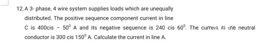 12.A 3- phase, 4 wire system supplies loads which are unequally
distributed. The positive sequence component current in line
C is 400cis 50° A and its negative sequence is 240 cis 60°. The current mi ne neutral
conductor is 300 cis 150° A. Calculate the current in line A.