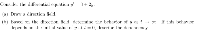 Consider the differential equation y' = 3+ 2y.
(a) Draw a direction field.
(b) Based on the direction field, determine the behavior of y as t → 0. If this behavior
depends on the initial value of y at t = 0, describe the dependency.
