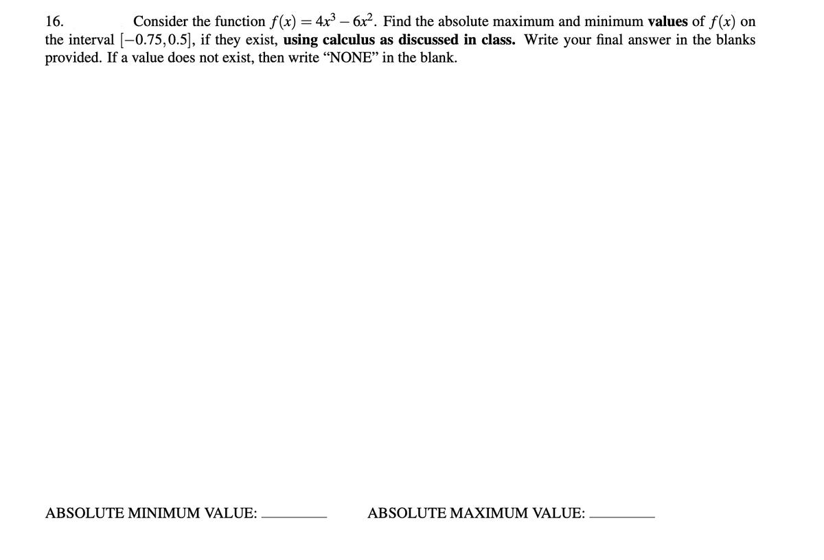 16.
Consider the function f(x) = 4x³ – 6x2. Find the absolute maximum and minimum values of f(x) on
the interval [-0.75,0.5], if they exist, using calculus as discussed in class. Write your final answer in the blanks
provided. If a value does not exist, then write "NONE" in the blank.
ABSOLUTE MINIMUM VALUE:
ABSOLUTE MAXIMUM VALUE:
