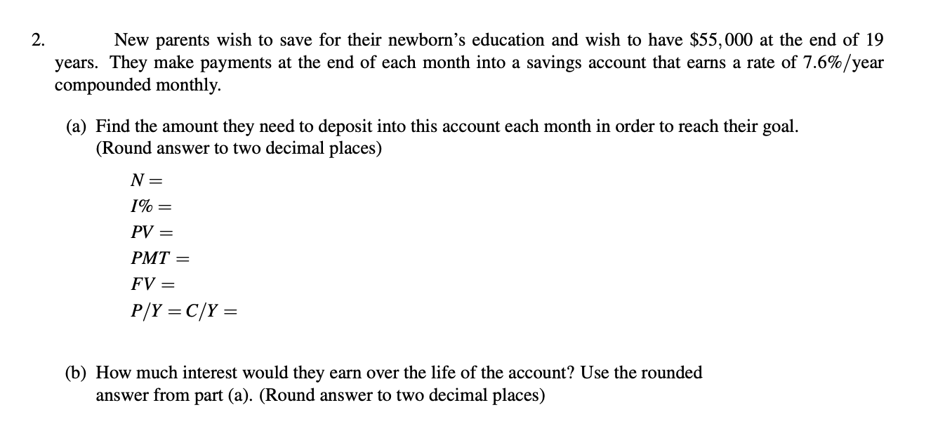 2.
New parents wish to save for their newborn’s education and wish to have $55,000 at the end of 19
years. They make payments at the end of each month into a savings account that earns a rate of 7.6%/year
compounded monthly.
(a) Find the amount they need to deposit into this account each month in order to reach their goal.
(Round answer to two decimal places)
N =
PV =
PMT =
FV =
P/Y = C/Y =
(b) How much interest would they earn over the life of the account? Use the rounded
answer from part (a). (Round answer to two decimal places)
