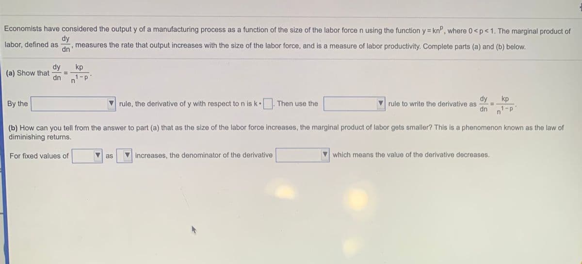 Economists have considered the output y of a manufacturing process as a function of the size of the labor force n using the function y = kn", where 0<p<1. The marginal product of
labor, defined as
dy
measures
the rate that output increases with the size of the labor force, and is a measure of labor productivity. Complete parts (a) and (b) below.
dn'
dy
kp
(a) Show that
dn
%3D
1-p'
dy
kp
By the
rule, the derivative of y with respect to n is k•
Then use the
rule to write the derivative as
dn
n1 -p"
(b) How can you tell from the answer to part (a) that as the size of the labor force increases, the marginal product of labor gets smaller? This is a phenomenon known as the law of
diminishing returns.
For fixed values of
as
increases, the denominator of the derivative
which means the value of the derivative decreases.
