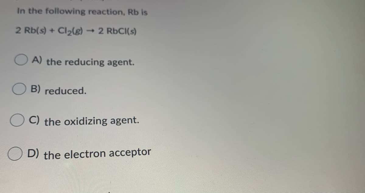 In the following reaction, Rb is
2 Rb(s) + Cl2(g)
2 RbCI(s)
A) the reducing agent.
B) reduced.
C) the oxidizing agent.
D) the electron acceptor
