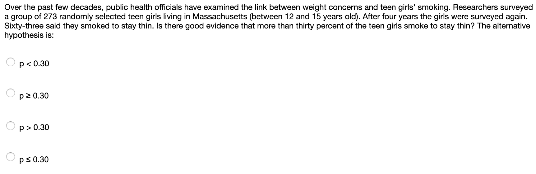 Over the past few decades, public health officials have examined the link between weight concerns and teen girls' smoking. Researchers surveyed
a group of 273 randomly selected teen girls living in Massachusetts (between 12 and 15 years old). After four years the girls were surveyed again.
Sixty-three said they smoked to stay thin. Is there good evidence that more than thirty percent of the teen girls smoke to stay thin? The alternative
hypothesis is:
p <0.30
p 2 0.30
p>0.30
p s0.30
