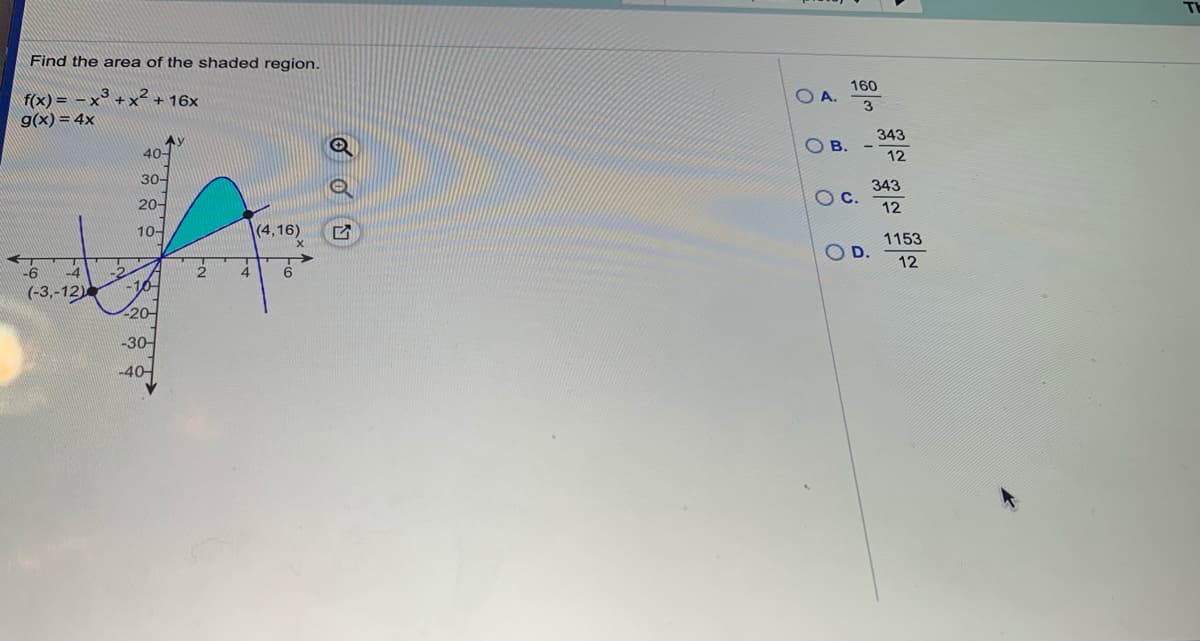 Find the area of the shaded region.
160
A.
f(x) = - x° + x² + 16x
g(x) = 4x
3
343
AY
40-
B.
12
30-
343
20-
Oc.
12
10-
(4,16)
1153
O D.
12
-6
4
4
-10
(-3,-12)
-20-
-30-
-40-
