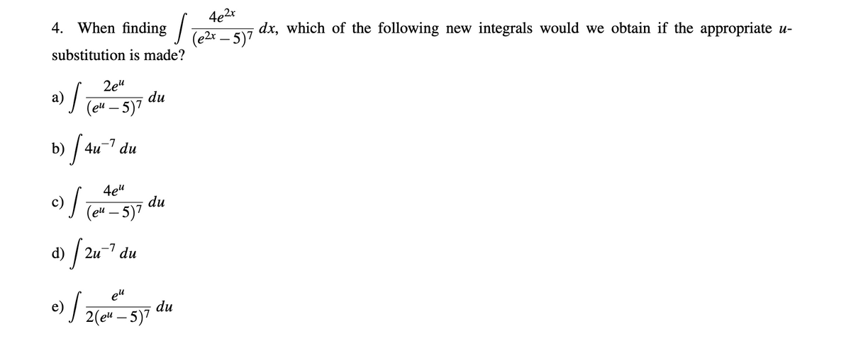 4e2x
4. When finding ] Tezx - 5)7
dx, which of the following new integrals would we obtain if the appropriate u-
substitution is made?
2e"
a) Te – 5)7
du
|
b) /
-7
4u du
4e"
du
(eй — 5)7
d) /:
2u-' du
el
du
2(e" – 5)7
