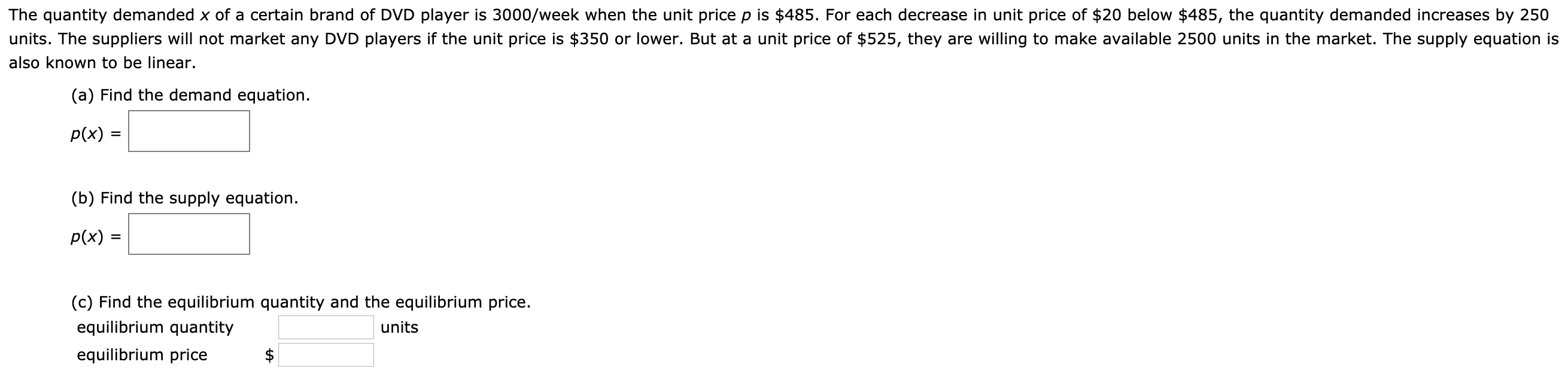 The quantity demanded x of a certain brand of DVD player is 3000/week when the unit price p is $485. For each decrease in unit price of $20 below $485, the quantity demanded increases by 250
units. The suppliers will not market any DVD players if the unit price is $350 or lower. But at a unit price of $525, they are willing to make available 2500 units in the market. The supply equation is
also known to be linear.
(a) Find the demand equation.
p(x)
%3D
(b) Find the supply equation.
p(x) =
(c) Find the equilibrium quantity and the equilibrium price.
equilibrium quantity
units
equilibrium price
%24
