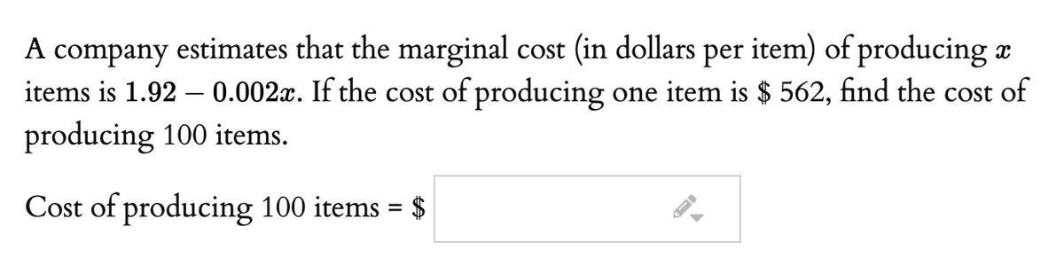 A company estimates that the marginal cost (in dollars per item) of producing
items is 1.92 – 0.002x. If the cost of producing one item is $ 562, find the cost of
producing 100 items.
Cost of producing 100 items = $
