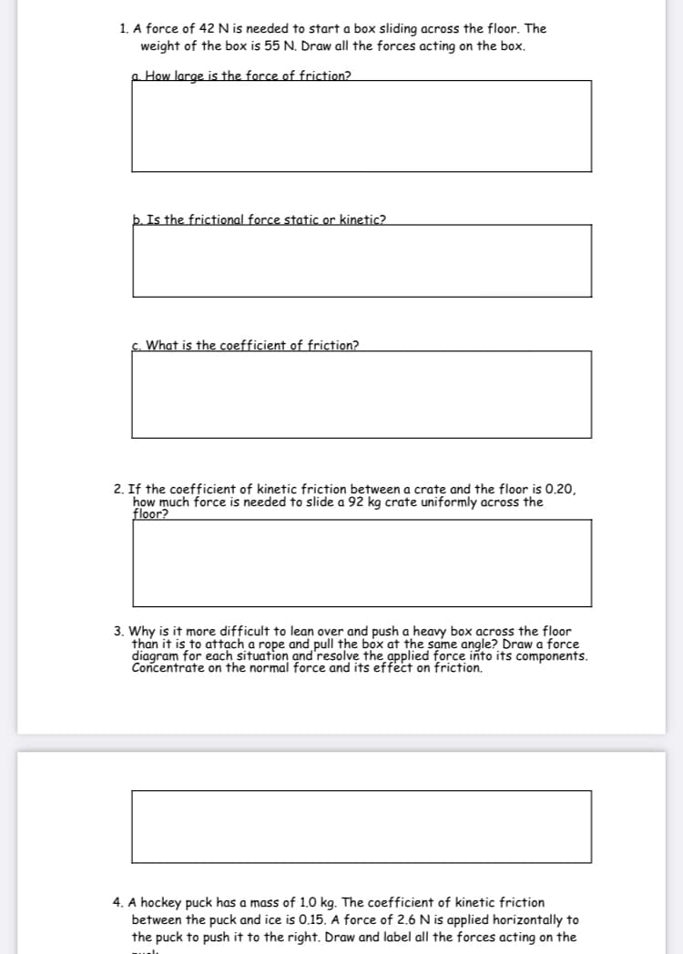 1. A force of 42 N is needed to start a box sliding across the floor. The
weight of the box is 55 N. Draw all the forces acting on the box.
a How large is the force of friction?
b. Is the frictional force static or kinetic?
c. What is the coefficient of friction?
2. If the coefficient of kinetic friction between a crate and the floor is 0.20,
how much force is needed to slide a 92 kg crate uniformly across the
floor?
3. Why is it more difficult to lean over and push a heavy box across the floor
than it is to attạch a rope and pull the box at the same angle? Draw a force
diagram for each situation and'resolve the applied force into its components.
Concentrate on the normal force and its effect on friction.
4. A hockey puck has a mass of 1.0 kg. The coefficient of kinetic friction
between the puck and ice is 0.15. A force of 2.6 N is applied horizontally to
the puck to push it to the right. Draw and label all the forces acting on the

