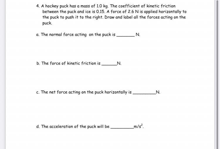 4. A hockey puck has a mass of 1.0 kg. The coefficient of kinetic friction
between the puck and ice is 0.15. A force of 2.6 N is applied horizontally to
the puck to push it to the right. Draw and label all the forces acting on the
puck.
a. The normal force acting on the puck is.
N.
b. The force of kinetic friction is
_N.
c. The net force acting on the puck horizontally is
_N.
d. The acceleration of the puck will be
_m/s?.
