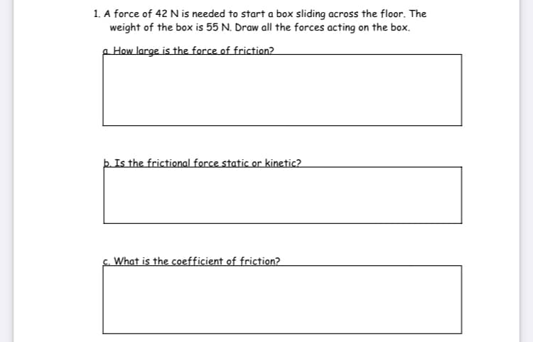 1. A force of 42 N is needed to start a box sliding across the floor. The
weight of the box is 55 N. Draw all the forces acting on the box.
p How large is the force of friction?
þ. Is the frictional force static or kinetic?
c. What is the coefficient of friction?
