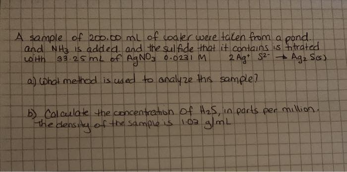 A sample of 200.00 ml of coaler were talen from a pond.
and NH Is added. and the sulfide that it contains is hitrated
with 33.25mL of AgNO3 0.0231 M.
2 Ag* S2-
a) what method is used to analyze this sample?
Agz Ss).
b) Calculate the concentretion of H25, in parts per million.
the density of the sample is 103 g/mL
