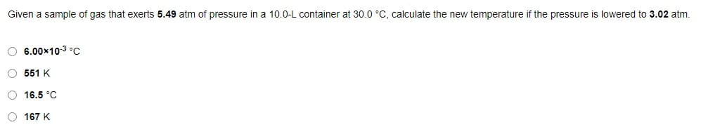 Given a sample of gas that exerts 5.49 atm of pressure in a 10.0-L container at 30.0 °C, calculate the new temperature if the pressure is lowered to 3.02 atm.
O 6.00x10-3 °c
O 551 K
O 16.5 °C
O 167 K
