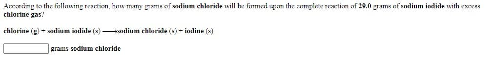 According to the following reaction, how many grams of sodium chloride will be formed upon the complete reaction of 29.0 grams of sodium iodide with excess
chlorine gas?
chlorine (g) + sodium iodide (s) sodium chloride (s) + iodine (s)
grams sodium chloride
