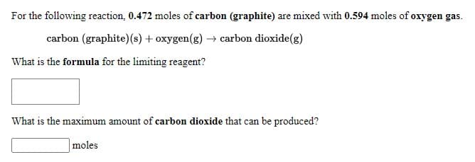 For the following reaction, 0.472 moles of carbon (graphite) are mixed with 0.594 moles of oxygen gas.
carbon (graphite)(s) + oxygen(g) → carbon dioxide(g)
What is the formula for the limiting reagent?
What is the maximum amount of carbon dioxide that can be produced?
moles
