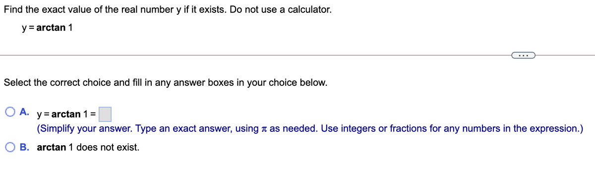 Find the exact value of the real number y if it exists. Do not use a calculator.
y = arctan 1
...
Select the correct choice and fill in any answer boxes in your choice below.
A.
y = arctan 1 =
(Simplify your answer. Type an exact answer, using t as needed. Use integers or fractions for any numbers in the expression.)
B. arctan 1 does not exist.
