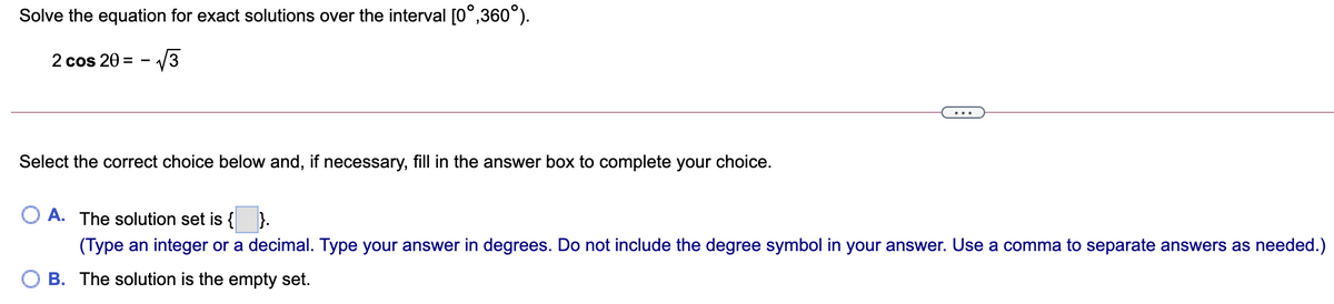 Solve the equation for exact solutions over the interval [0°,360°).
2 cos 20 = -
Select the correct choice below and, if necessary, fill in the answer box to complete your choice.
O A. The solution set is { }.
(Type an integer or a decimal. Type your answer in degrees. Do not include the degree symbol in your answer. Use a comma to separate answers as needed.)
B. The solution is the empty set.
