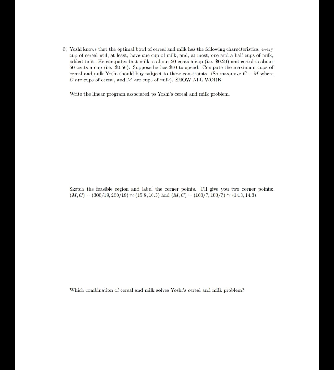 3. Yoshi knows that the optimal bowl of cereal and milk has the following characteristics: every
cup of cereal will, at least, have one cup of milk, and, at most, one and a half cups of milk,
added to it. He computes that milk is about 20 cents a cup (i.e. $0.20) and cereal is about
50 cents a cup (i.e. $0.50). Suppose he has $10 to spend. Compute the maximum cups of
cereal and milk Yoshi should buy subject to these constraints. (So maximize C + M where
C are cups of cereal, and M are cups of milk). SHOW ALL WORK.
Write the linear program associated to Yoshi's cereal and milk problem.
Sketch the feasible region and label the corner points. I'll give you two corner points:
(M, C) = (300/19, 200/19) = (15.8, 10.5) and (M, C) = (100/7, 100/7) (14.3, 14.3).
Which combination of cereal and milk solves Yoshi's cereal and milk problem?
