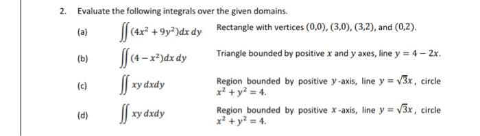 2. Evaluate the following integrals over the given domains.
(a)
|| (4x2 +9y?)dx dy Rectangle with vertices (0,0), (3,0), (3,2), and (0,2).
[4-x*)dx dy
Triangle bounded by positive x and y axes, line y = 4 - 2x.
(b)
Region bounded by positive y-axis, line y = v3x, circle
x? + y? = 4.
(c)
xy dxdy
| xy dxdy
Region bounded by positive x-axis, line y v3x, circle
x2 + y? = 4.
(d)
