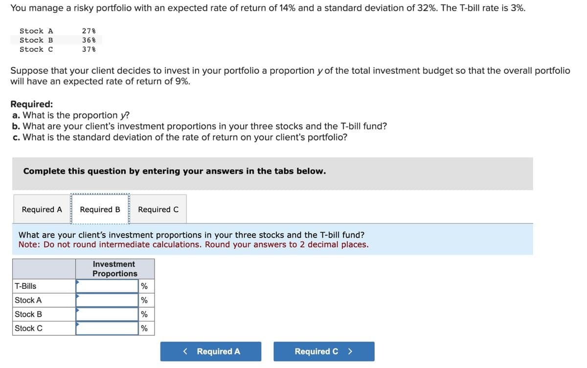 You manage a risky portfolio with an expected rate of return of 14% and a standard deviation of 32%. The T-bill rate is 3%.
Stock A
Stock B
Stock C
27%
36%
37%
Suppose that your client decides to invest in your portfolio a proportion y of the total investment budget so that the overall portfolio
will have an expected rate of return of 9%.
Required:
a. What is the proportion y?
b. What are your client's investment proportions in your three stocks and the T-bill fund?
c. What is the standard deviation of the rate of return on your client's portfolio?
Complete this question by entering your answers in the tabs below.
Required A Required B Required C
What are your client's investment proportions in your three stocks and the T-bill fund?
Note: Do not round intermediate calculations. Round your answers to 2 decimal places.
T-Bills
Stock A
Stock B
Stock C
Investment
Proportions
%
%
%
%
< Required A
Required C >