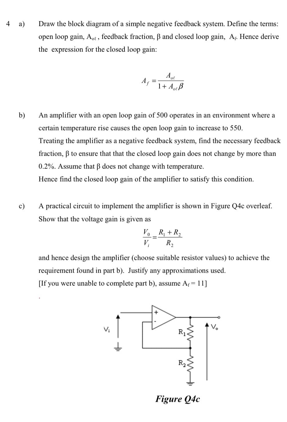 4
a)
b)
c)
Draw the block diagram of a simple negative feedback system. Define the terms:
open loop gain, Aot, feedback fraction, ß and closed loop gain, A. Hence derive
the expression for the closed loop gain:
Af
Aol
1+ Auß
An amplifier with an open loop gain of 500 operates in an environment where a
certain temperature rise causes the open loop gain to increase to 550.
Treating the amplifier as a negative feedback system, find the necessary feedback
fraction, ẞ to ensure that that the closed loop gain does not change by more than
0.2%. Assume that ß does not change with temperature.
Hence find the closed loop gain of the amplifier to satisfy this condition.
A practical circuit to implement the amplifier is shown in Figure Q4c overleaf.
Show that the voltage gain is given as
Vo
V₁
=
R₁ + R₂
R₂
and hence design the amplifier (choose suitable resistor values) to achieve the
requirement found in part b). Justify any approximations used.
[If you were unable to complete part b), assume Af= 11]
Figure Q4c
V₂