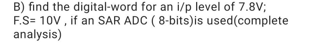 B) find the digital-word for an i/p level of 7.8V;
F.S= 10V , if an SAR ADC ( 8-bits)is used(complete
analysis)
