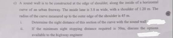 c) A sound wall is to be constructed at the edge of shoulder, along the inside of a horizontal
curve of an urban freeway. The inside lane is 3.8 m wide, with a shoulder of 1.20 m The
radius of the curve measured up to the outer edge of the shoulder is 45 m
Determine the sight distance of this section of the curve with the sound wall
If the minimunm sight stopping distance required is 50m, discuss the options
available to the highway engineer
