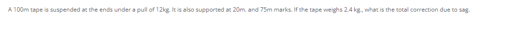 A 100m tape is suspended at the ends under a pull of 12kg. It is also supported
:20m. and 75m marks. If the tape weighs 2.4 kg., what is the total correction due to sag.
