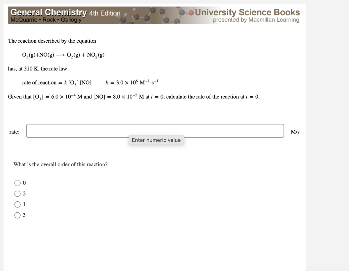 General Chemistry 4th Edition
McQuarrie • Rock • Gallogly
University Science Books
presented by Macmillan Learning
The reaction described by the equation
0;(g)+NO(g)
0,(g) + NO,(g)
has, at 310 K, the rate law
rate of reaction =
k [0,][NO]
k = 3.0 x 106 M-1-s-1
Given that [O,] = 6.0 × 10-4 M and [NO]
8.0 x 10- M at t = 0, calculate the rate of the reaction at t = 0.
rate:
M/s
Enter numeric value
What is the overall order of this reaction?
2
1
3
