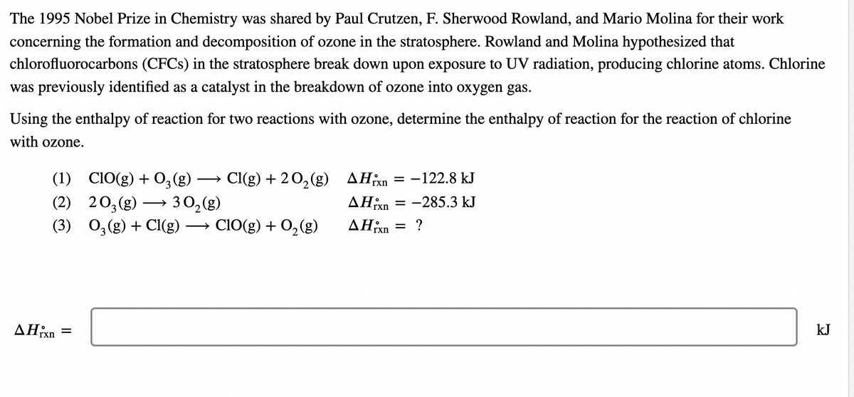 The 1995 Nobel Prize in Chemistry was shared by Paul Crutzen, F. Sherwood Rowland, and Mario Molina for their work
concerning the formation and decomposition of ozone in the stratosphere. Rowland and Molina hypothesized that
chlorofluorocarbons (CFCS) in the stratosphere break down upon exposure to UV radiation, producing chlorine atoms. Chlorine
was previously identified as a catalyst in the breakdown of ozone into oxygen gas.
Using the enthalpy of reaction for two reactions with ozone, determine the enthalpy of reaction for the reaction of chlorine
with ozone.
(1) C10(g) + 0,(g) -
(2) 20;(g)
(3) 0,(g) + Cl(g) → ClO(g) + 0, (g)
Cl(g) + 2 0,(g) AH³xn
-122.8 kJ
>
=
→ 30,(g)
AHixn
= -285.3 kJ
→ ClO(g) + 0,(g)
AHixn
= ?
kJ
rxn
