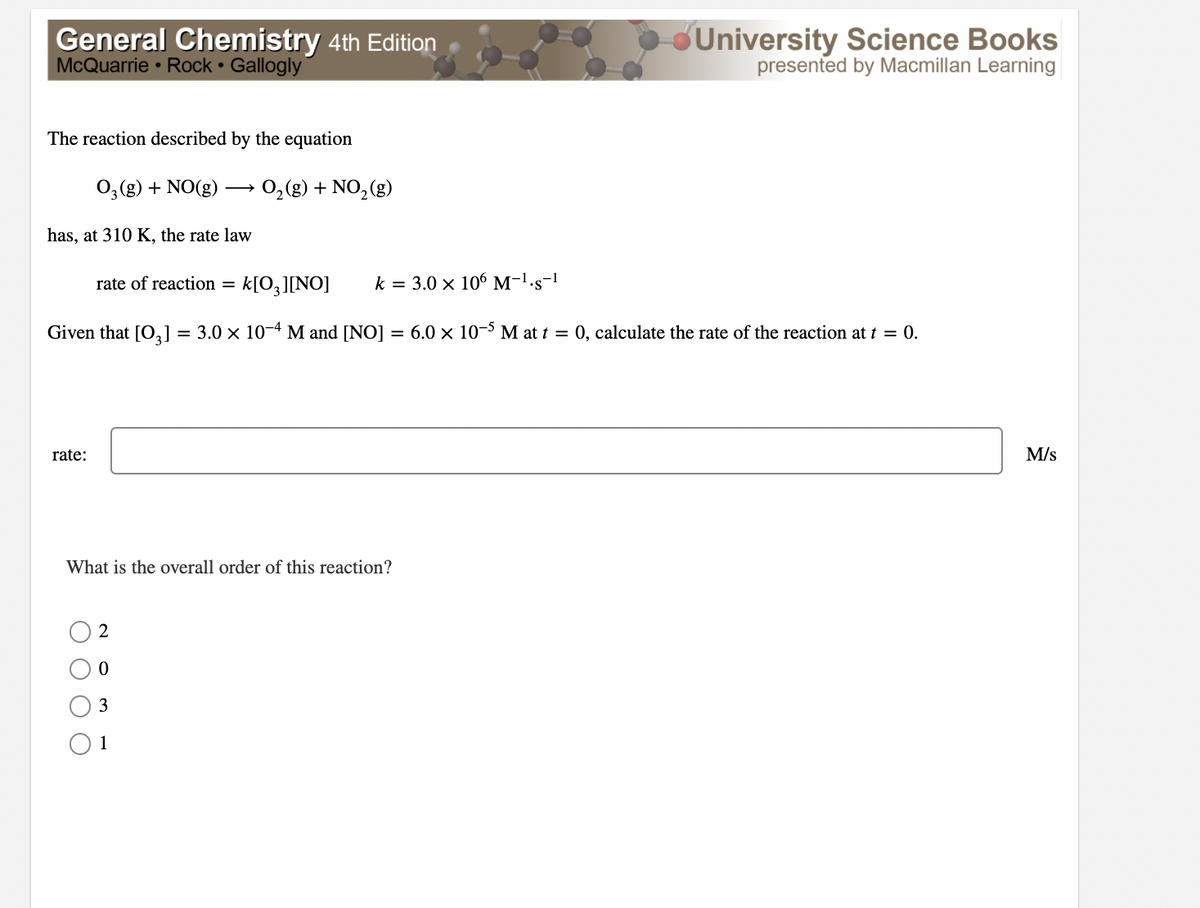 General Chemistry 4th Edition
McQuarrie • Rock Gallogly
University Science Books
presented by Macmillan Learning
The reaction described by the equation
03(g) + NO(g)
0,(g) + NO, (g)
has, at 310 K, the rate law
rate of reaction =
k[O,][NO]
k = 3.0 × 10 M-1.s-1
Given that [O,] = 3.0 x 10-4 M and [NO] = 6.0 × 10-5 M at t = 0, calculate the rate of the reaction at t = 0.
rate:
M/s
What is the overall order of this reaction?
2
3
1
