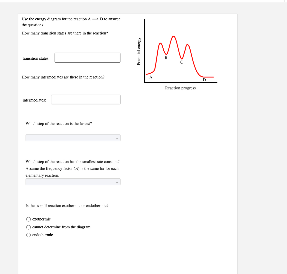 Use the energy diagram for the reaction A D to answer
the questions.
How many transition states are there in the reaction?
transition states:
How many intermediates are there in the reaction?
D
Reaction progress
intermediates:
Which step of the reaction is the fastest?
Which step of the reaction has the smallest rate constant?
Assume the frequency factor (A) is the same for for each
elementary reaction.
Is the overall reaction exothermic or endothermic?
O exothermic
O cannot determine from the diagram
O endothermic
Potential energy
