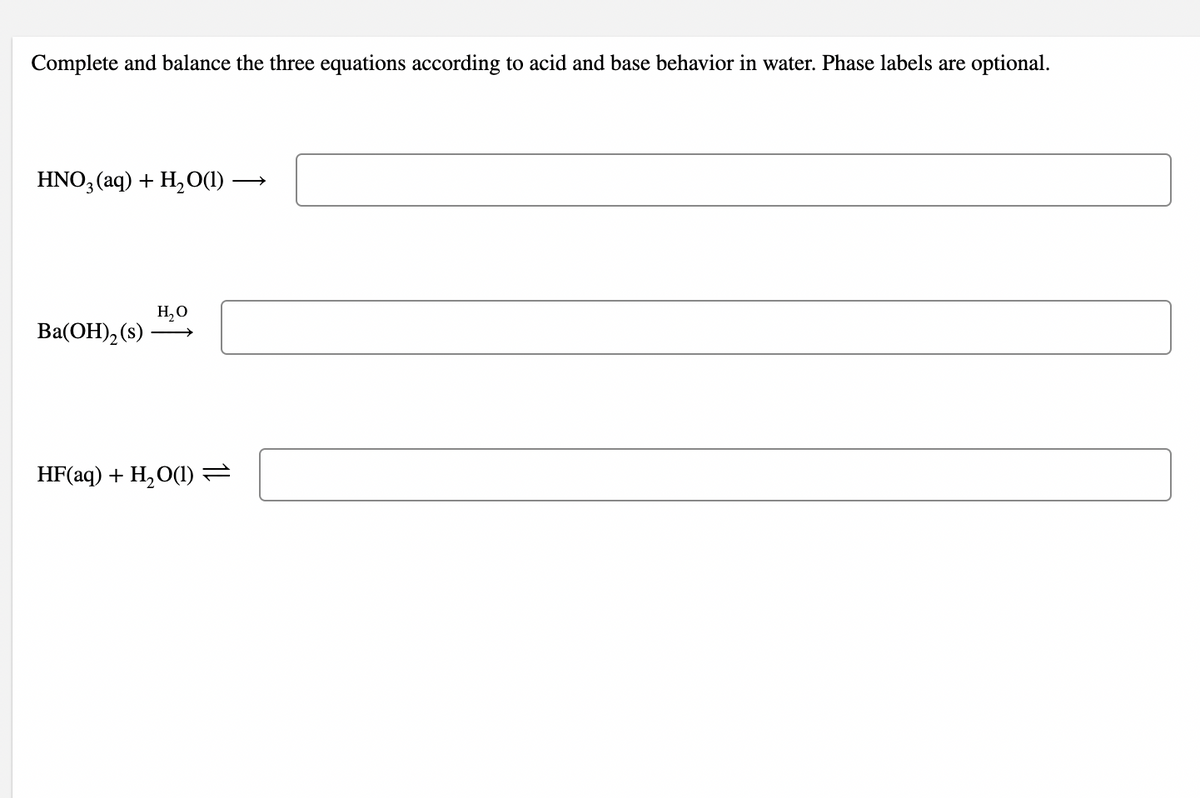 Complete and balance the three equations according to acid and base behavior in water. Phase labels are optional.
HNO, (aq) + H,O()
H,O
Ba(OH), (s)
HF(aq) + H,O(1) =
