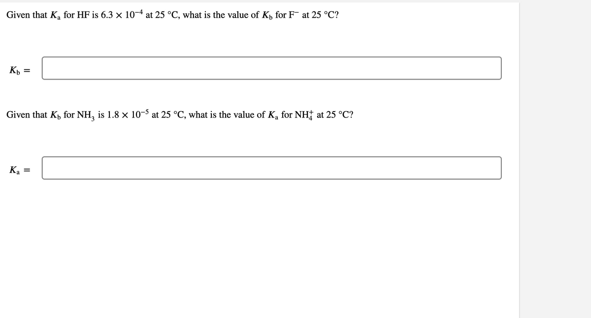 Given that Ka for HF is 6.3 × 10-4 at 25 °C, what is the value of K, for F¯ at 25 °C?
Given that K, for NH, is 1.8 x 10- at 25 °C, what is the value of Ka for NH† at 25 °C?
Ka =
