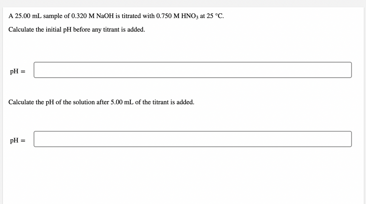 A 25.00 mL sample of 0.320 M NaOH is titrated with 0.750 M HNO3 at 25 °C.
Calculate the initial pH before any titrant is added.
pH =
Calculate the pH of the solution after 5.00 mL of the titrant is added.
pH =
